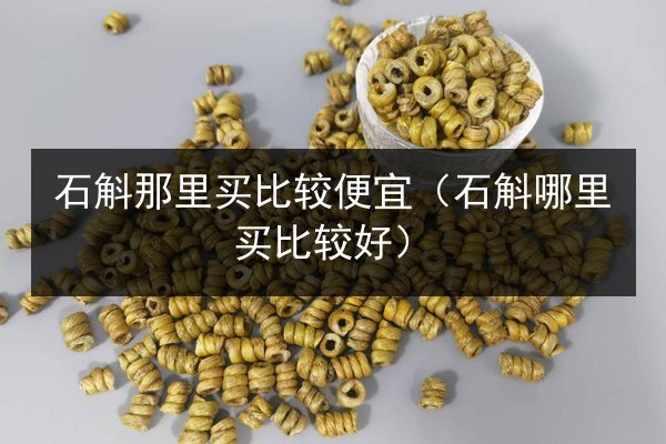 石斛那里买比较便宜(石斛哪里买比较好)