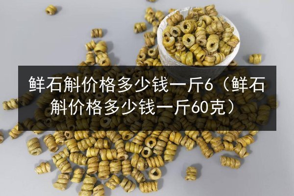 鲜石斛价格多少钱一斤6（鲜石斛价格多少钱一斤60克）