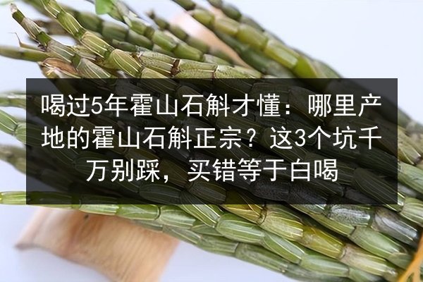 喝过5年霍山石斛才懂:哪里产地的霍山石斛正宗?这3个坑千万别踩,买错等于白喝