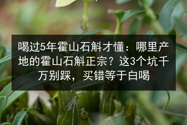 喝过5年霍山石斛才懂:哪里产地的霍山石斛正宗?这3个坑千万别踩,买错等于白喝