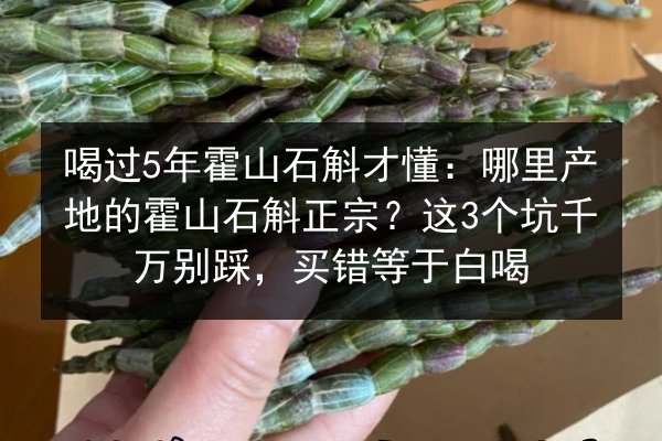 喝过5年霍山石斛才懂:哪里产地的霍山石斛正宗?这3个坑千万别踩,买错等于白喝