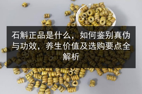 石斛正品是什么，如何鉴别真伪与功效，养生价值及选购要点全解析
