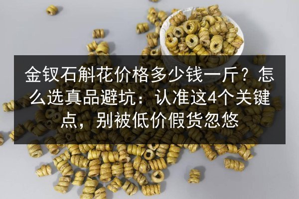 金钗石斛花价格多少钱一斤?怎么选真品避坑:认准这4个关键点,别被低价假货忽悠