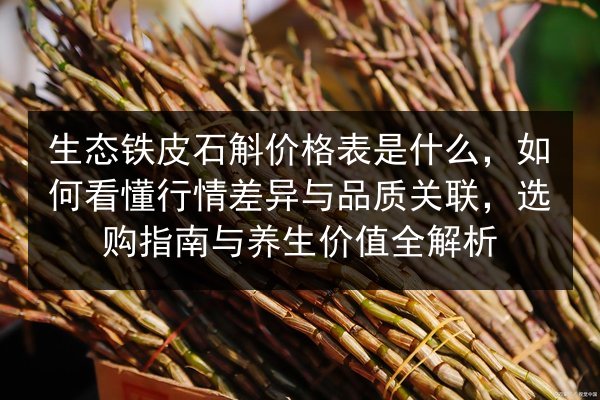 生态铁皮石斛价格表是什么,如何看懂行情差异与品质关联,选购指南与养生价值全解析