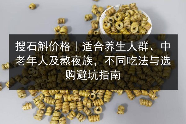 搜石斛价格|适合养生人群、中老年人及熬夜族,不同吃法与选购避坑指南