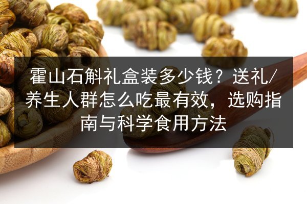 霍山石斛礼盒装多少钱?送礼/养生人群怎么吃最有效,选购指南与科学食用方法