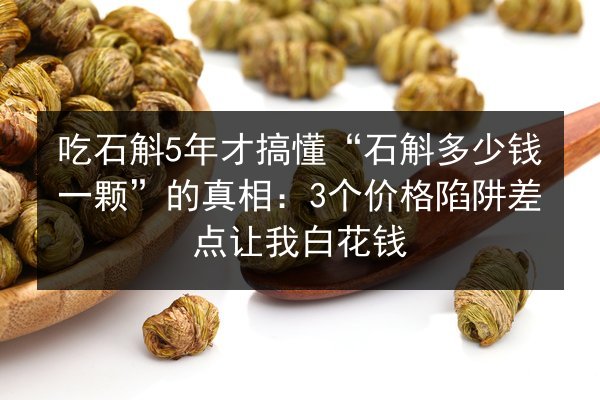 吃石斛5年才搞懂“石斛多少钱一颗”的真相：3个价格陷阱差点让我白花钱