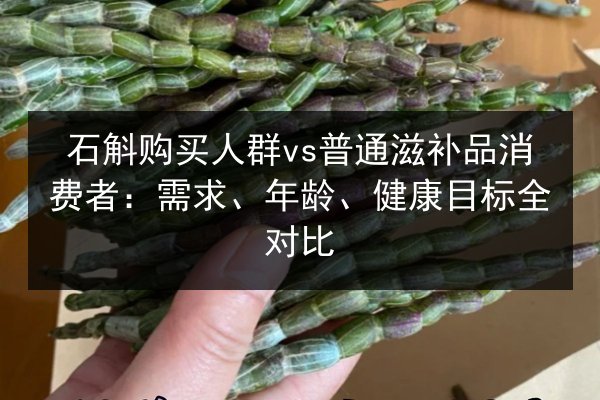石斛购买人群vs普通滋补品消费者：需求、年龄、健康目标全对比