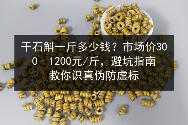 干石斛一斤多少钱?市场价300–1200元/斤,避坑指南教你识真伪防虚标