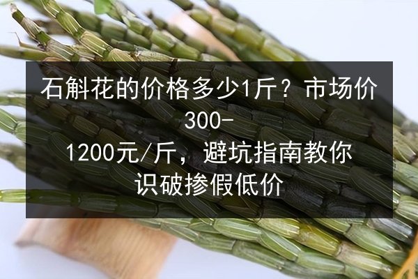 石斛花的价格多少1斤?市场价300-1200元/斤,避坑指南教你识破掺假低价